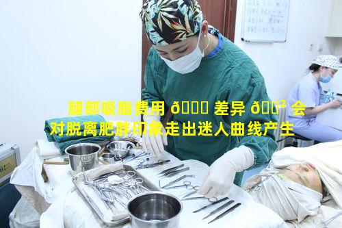 腿部吸脂费用 🐝 差异 🌲 会对脱离肥胖印象走出迷人曲线产生怎样的影响